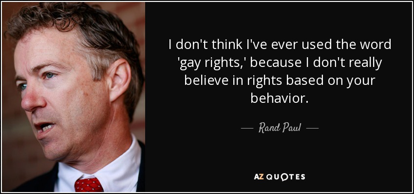 I don't think I've ever used the word 'gay rights,' because I don't really believe in rights based on your behavior. - Rand Paul