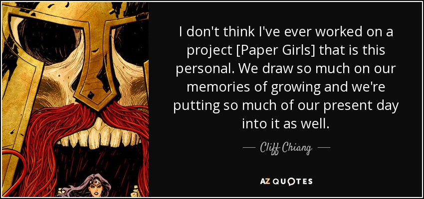 I don't think I've ever worked on a project [Paper Girls] that is this personal. We draw so much on our memories of growing and we're putting so much of our present day into it as well. - Cliff Chiang
