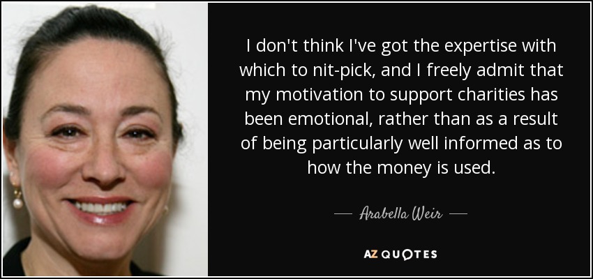 I don't think I've got the expertise with which to nit-pick, and I freely admit that my motivation to support charities has been emotional, rather than as a result of being particularly well informed as to how the money is used. - Arabella Weir