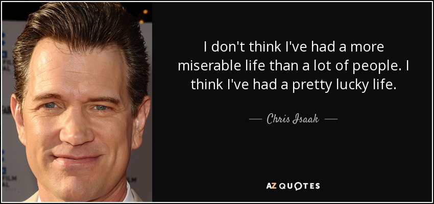 I don't think I've had a more miserable life than a lot of people. I think I've had a pretty lucky life. - Chris Isaak