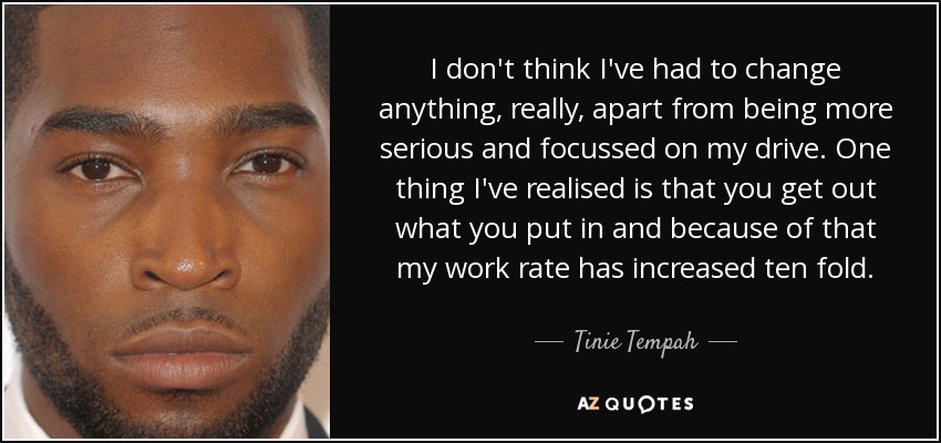 I don't think I've had to change anything, really, apart from being more serious and focussed on my drive. One thing I've realised is that you get out what you put in and because of that my work rate has increased ten fold. - Tinie Tempah