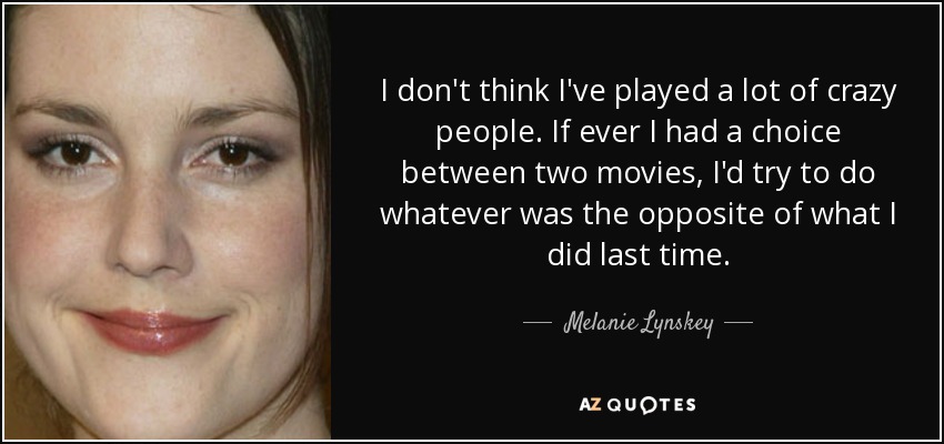 I don't think I've played a lot of crazy people. If ever I had a choice between two movies, I'd try to do whatever was the opposite of what I did last time. - Melanie Lynskey