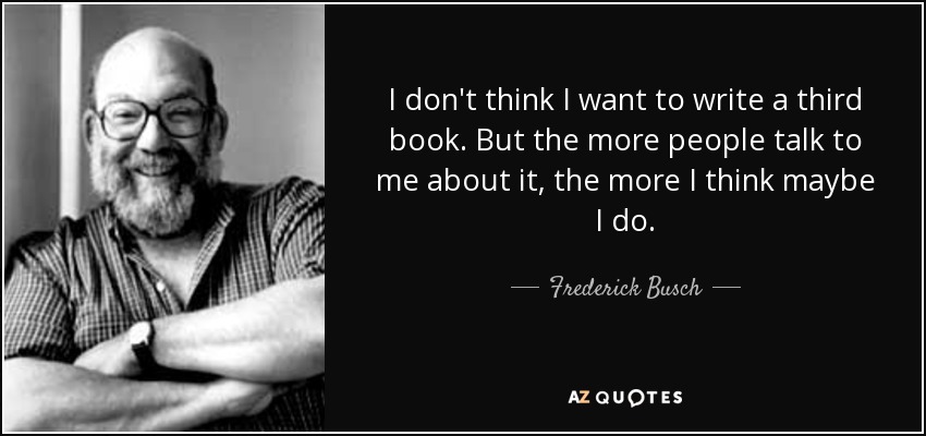 I don't think I want to write a third book. But the more people talk to me about it, the more I think maybe I do. - Frederick Busch