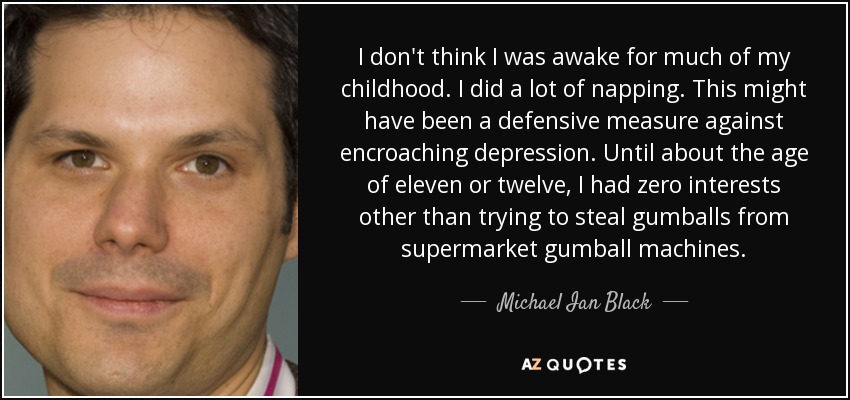 I don't think I was awake for much of my childhood. I did a lot of napping. This might have been a defensive measure against encroaching depression. Until about the age of eleven or twelve, I had zero interests other than trying to steal gumballs from supermarket gumball machines. - Michael Ian Black