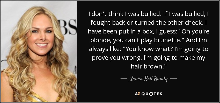 I don't think I was bullied. If I was bullied, I fought back or turned the other cheek. I have been put in a box, I guess: 