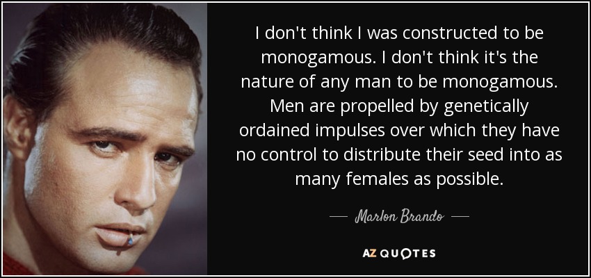 I don't think I was constructed to be monogamous. I don't think it's the nature of any man to be monogamous. Men are propelled by genetically ordained impulses over which they have no control to distribute their seed into as many females as possible. - Marlon Brando