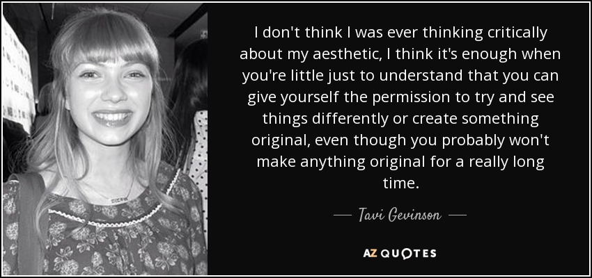 I don't think I was ever thinking critically about my aesthetic, I think it's enough when you're little just to understand that you can give yourself the permission to try and see things differently or create something original, even though you probably won't make anything original for a really long time. - Tavi Gevinson