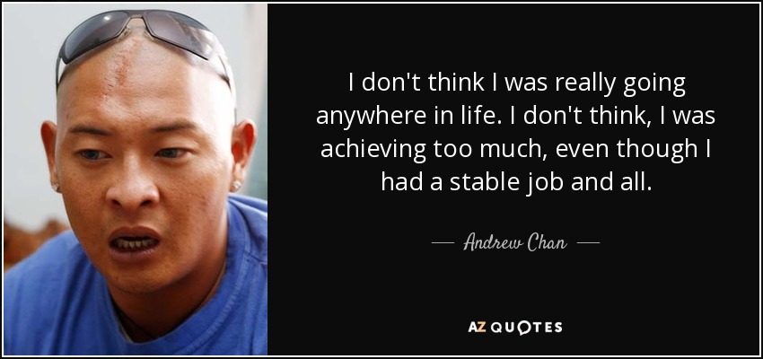 I don't think I was really going anywhere in life. I don't think, I was achieving too much, even though I had a stable job and all. - Andrew Chan