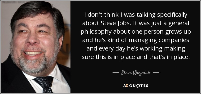 I don't think I was talking specifically about Steve Jobs. It was just a general philosophy about one person grows up and he's kind of managing companies and every day he's working making sure this is in place and that's in place. - Steve Wozniak