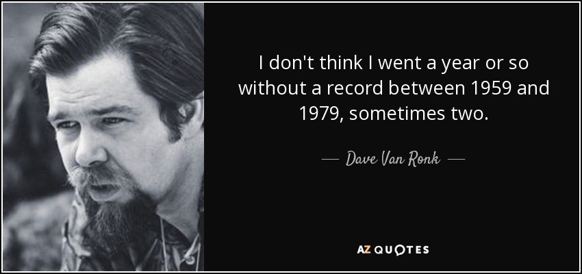 I don't think I went a year or so without a record between 1959 and 1979, sometimes two. - Dave Van Ronk