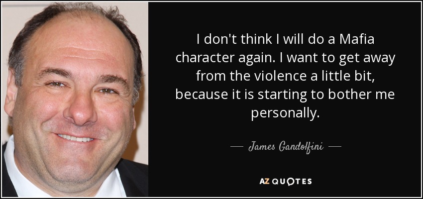 I don't think I will do a Mafia character again. I want to get away from the violence a little bit, because it is starting to bother me personally. - James Gandolfini
