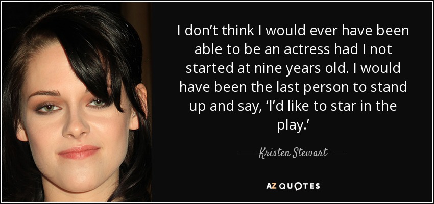 I don’t think I would ever have been able to be an actress had I not started at nine years old. I would have been the last person to stand up and say, ‘I’d like to star in the play.’ - Kristen Stewart