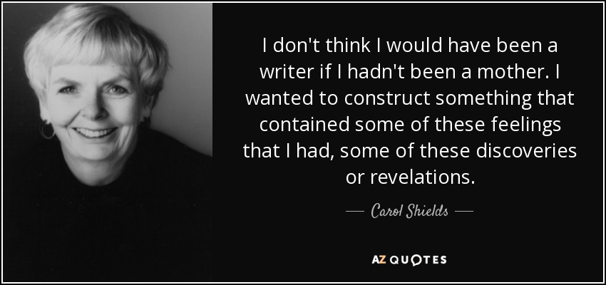 I don't think I would have been a writer if I hadn't been a mother. I wanted to construct something that contained some of these feelings that I had, some of these discoveries or revelations. - Carol Shields