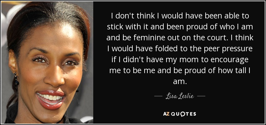 I don't think I would have been able to stick with it and been proud of who I am and be feminine out on the court. I think I would have folded to the peer pressure if I didn't have my mom to encourage me to be me and be proud of how tall I am. - Lisa Leslie