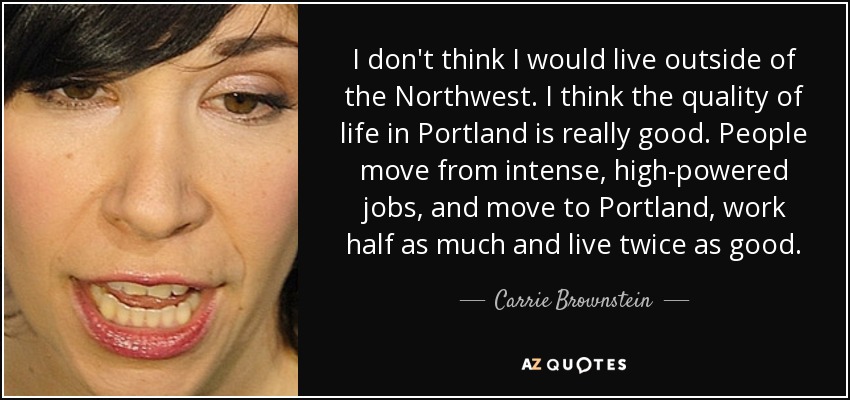 I don't think I would live outside of the Northwest. I think the quality of life in Portland is really good. People move from intense, high-powered jobs, and move to Portland, work half as much and live twice as good. - Carrie Brownstein