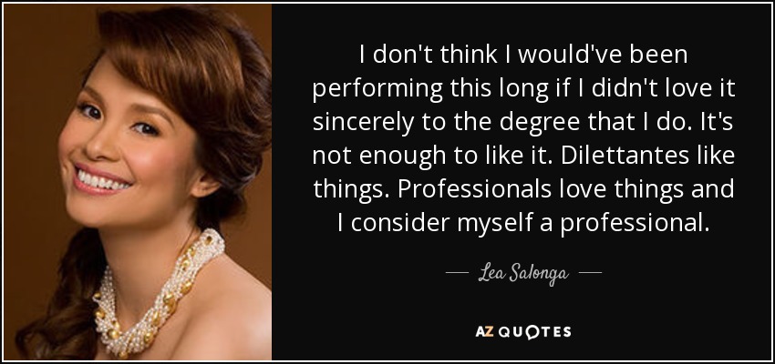 I don't think I would've been performing this long if I didn't love it sincerely to the degree that I do. It's not enough to like it. Dilettantes like things. Professionals love things and I consider myself a professional. - Lea Salonga