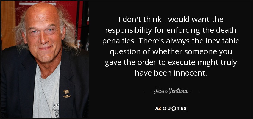 I don't think I would want the responsibility for enforcing the death penalties. There's always the inevitable question of whether someone you gave the order to execute might truly have been innocent. - Jesse Ventura
