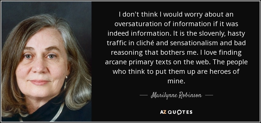 I don't think I would worry about an oversaturation of information if it was indeed information. It is the slovenly, hasty traffic in cliché and sensationalism and bad reasoning that bothers me. I love finding arcane primary texts on the web. The people who think to put them up are heroes of mine. - Marilynne Robinson