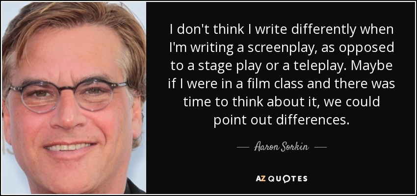 I don't think I write differently when I'm writing a screenplay, as opposed to a stage play or a teleplay. Maybe if I were in a film class and there was time to think about it, we could point out differences. - Aaron Sorkin