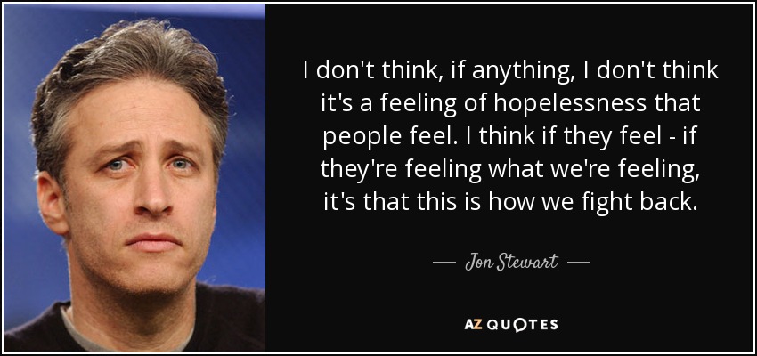 I don't think, if anything, I don't think it's a feeling of hopelessness that people feel. I think if they feel - if they're feeling what we're feeling, it's that this is how we fight back. - Jon Stewart