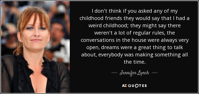 I don't think if you asked any of my childhood friends they would say that I had a weird childhood; they might say there weren't a lot of regular rules, the conversations in the house were always very open, dreams were a great thing to talk about, everybody was making something all the time. - Jennifer Lynch