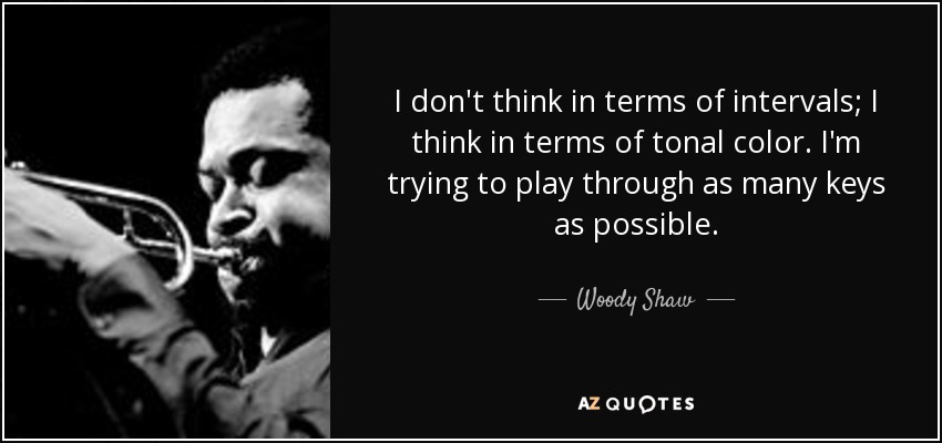 I don't think in terms of intervals; I think in terms of tonal color. I'm trying to play through as many keys as possible. - Woody Shaw