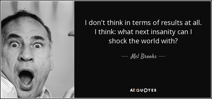 I don't think in terms of results at all. I think: what next insanity can I shock the world with? - Mel Brooks