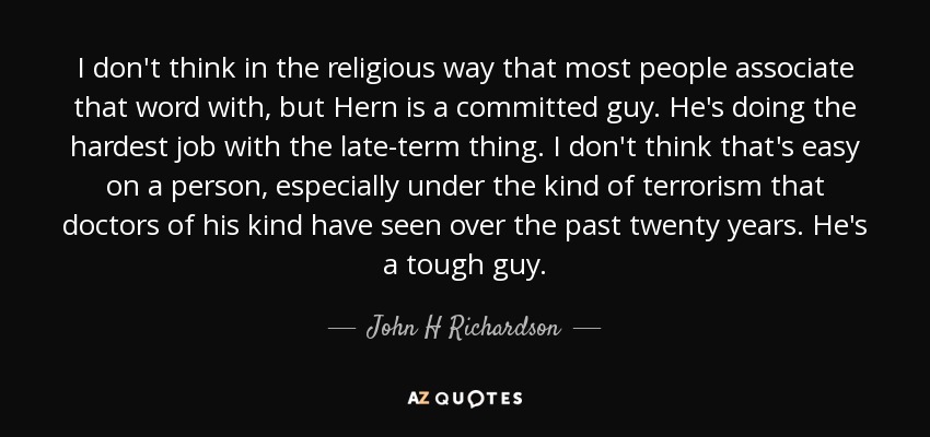 I don't think in the religious way that most people associate that word with, but Hern is a committed guy. He's doing the hardest job with the late-term thing. I don't think that's easy on a person, especially under the kind of terrorism that doctors of his kind have seen over the past twenty years. He's a tough guy. - John H Richardson