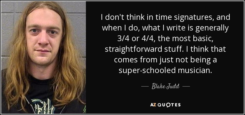 I don't think in time signatures, and when I do, what I write is generally 3/4 or 4/4, the most basic, straightforward stuff. I think that comes from just not being a super-schooled musician. - Blake Judd