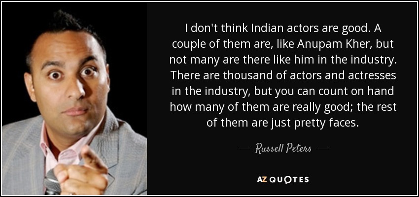 I don't think Indian actors are good. A couple of them are, like Anupam Kher, but not many are there like him in the industry. There are thousand of actors and actresses in the industry, but you can count on hand how many of them are really good; the rest of them are just pretty faces. - Russell Peters