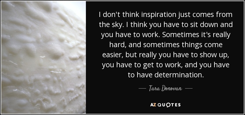 I don't think inspiration just comes from the sky. I think you have to sit down and you have to work. Sometimes it's really hard, and sometimes things come easier, but really you have to show up, you have to get to work, and you have to have determination. - Tara Donovan