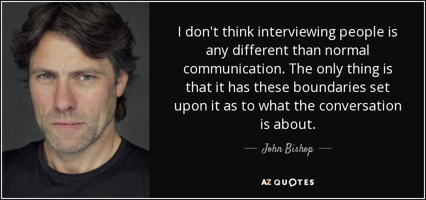 I don't think interviewing people is any different than normal communication. The only thing is that it has these boundaries set upon it as to what the conversation is about. - John Bishop