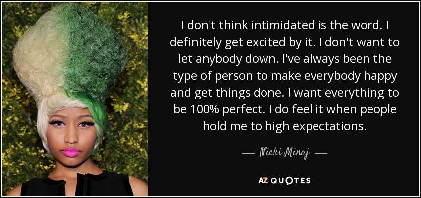 I don't think intimidated is the word. I definitely get excited by it. I don't want to let anybody down. I've always been the type of person to make everybody happy and get things done. I want everything to be 100% perfect. I do feel it when people hold me to high expectations. - Nicki Minaj