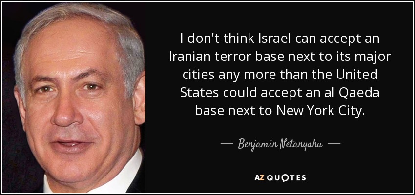 I don't think Israel can accept an Iranian terror base next to its major cities any more than the United States could accept an al Qaeda base next to New York City. - Benjamin Netanyahu