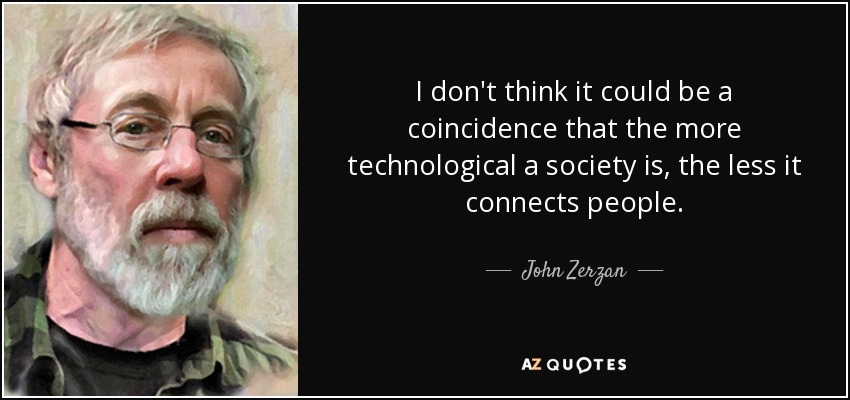 I don't think it could be a coincidence that the more technological a society is, the less it connects people. - John Zerzan