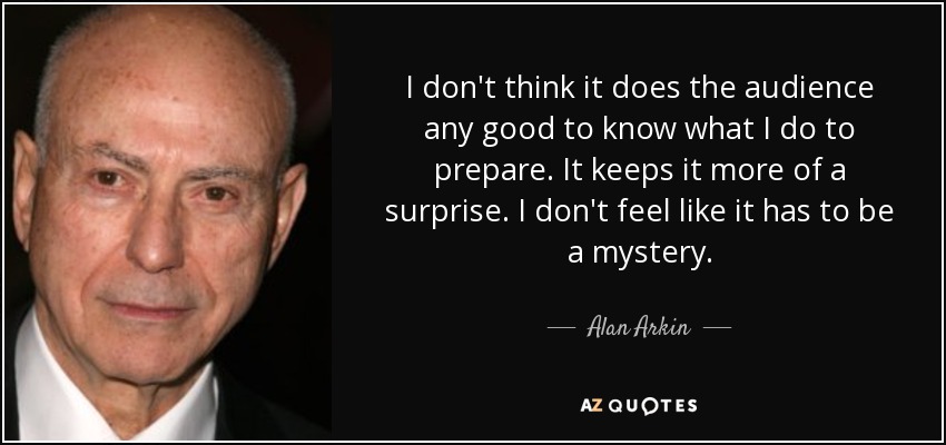 I don't think it does the audience any good to know what I do to prepare. It keeps it more of a surprise. I don't feel like it has to be a mystery. - Alan Arkin