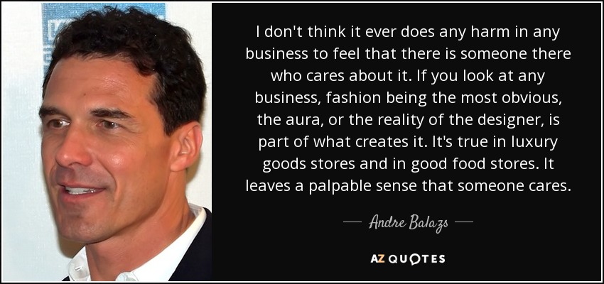 I don't think it ever does any harm in any business to feel that there is someone there who cares about it. If you look at any business, fashion being the most obvious, the aura, or the reality of the designer, is part of what creates it. It's true in luxury goods stores and in good food stores. It leaves a palpable sense that someone cares. - Andre Balazs