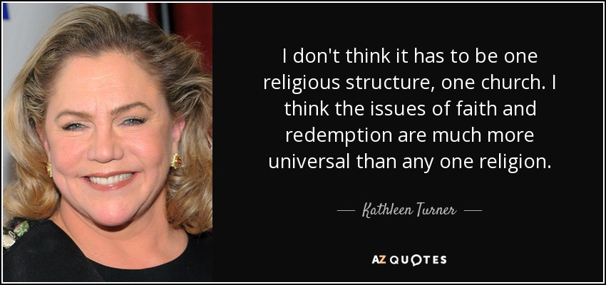 I don't think it has to be one religious structure, one church. I think the issues of faith and redemption are much more universal than any one religion. - Kathleen Turner