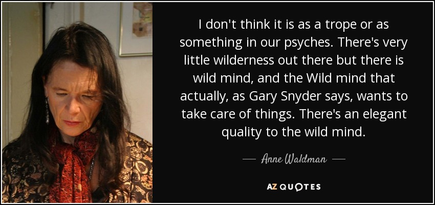 I don't think it is as a trope or as something in our psyches. There's very little wilderness out there but there is wild mind, and the Wild mind that actually, as Gary Snyder says, wants to take care of things. There's an elegant quality to the wild mind. - Anne Waldman