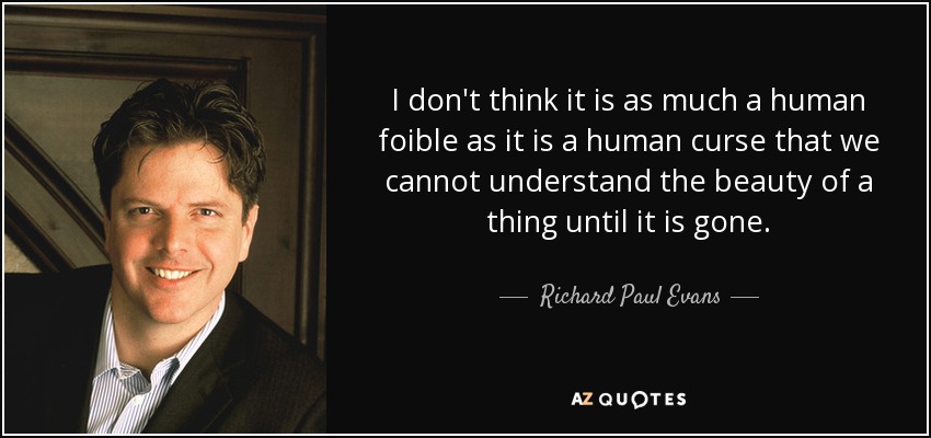I don't think it is as much a human foible as it is a human curse that we cannot understand the beauty of a thing until it is gone. - Richard Paul Evans