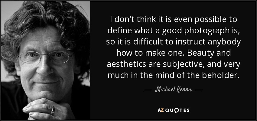 I don't think it is even possible to define what a good photograph is, so it is difficult to instruct anybody how to make one. Beauty and aesthetics are subjective, and very much in the mind of the beholder. - Michael Kenna