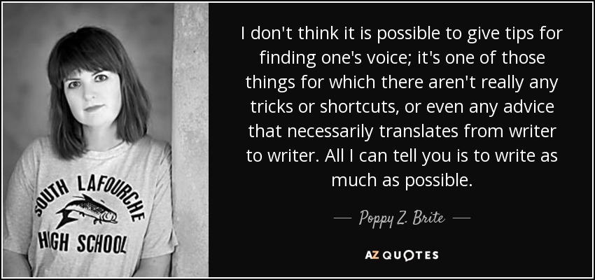 I don't think it is possible to give tips for finding one's voice; it's one of those things for which there aren't really any tricks or shortcuts, or even any advice that necessarily translates from writer to writer. All I can tell you is to write as much as possible. - Poppy Z. Brite