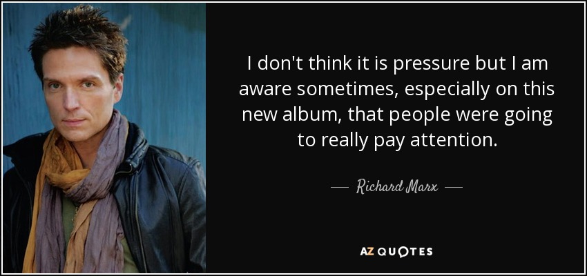 I don't think it is pressure but I am aware sometimes, especially on this new album, that people were going to really pay attention. - Richard Marx