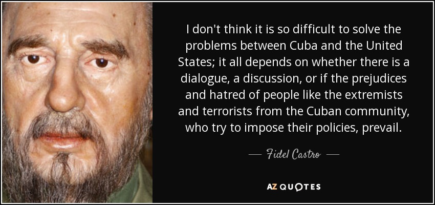 I don't think it is so difficult to solve the problems between Cuba and the United States; it all depends on whether there is a dialogue, a discussion, or if the prejudices and hatred of people like the extremists and terrorists from the Cuban community, who try to impose their policies, prevail. - Fidel Castro