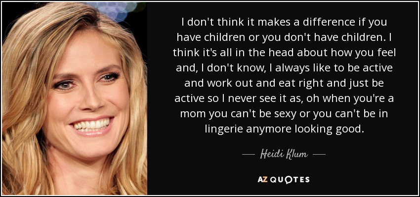 I don't think it makes a difference if you have children or you don't have children. I think it's all in the head about how you feel and, I don't know, I always like to be active and work out and eat right and just be active so I never see it as, oh when you're a mom you can't be sexy or you can't be in lingerie anymore looking good. - Heidi Klum