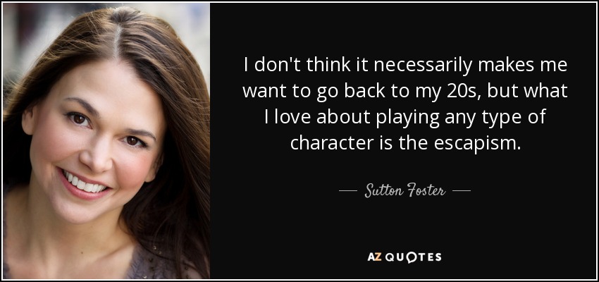 I don't think it necessarily makes me want to go back to my 20s, but what I love about playing any type of character is the escapism. - Sutton Foster