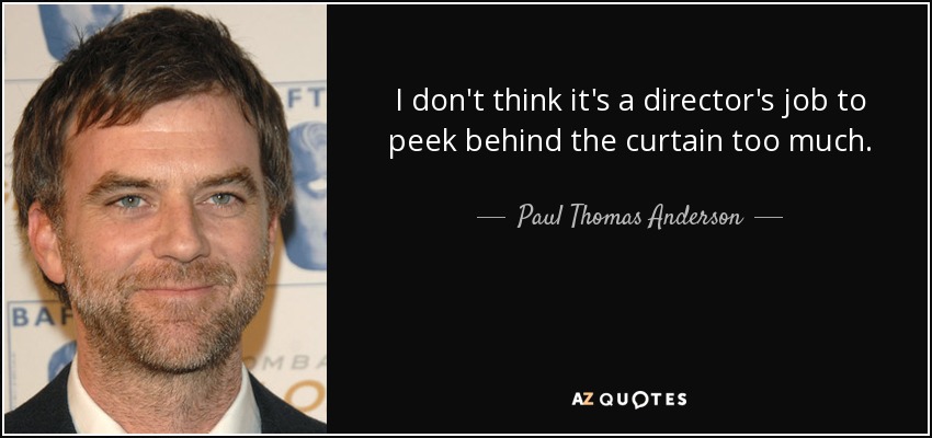 I don't think it's a director's job to peek behind the curtain too much. - Paul Thomas Anderson