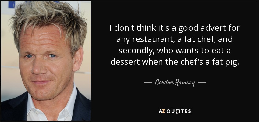 I don't think it's a good advert for any restaurant, a fat chef, and secondly, who wants to eat a dessert when the chef's a fat pig. - Gordon Ramsay