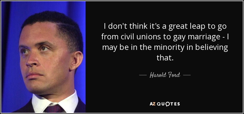I don't think it's a great leap to go from civil unions to gay marriage - I may be in the minority in believing that. - Harold Ford, Jr.