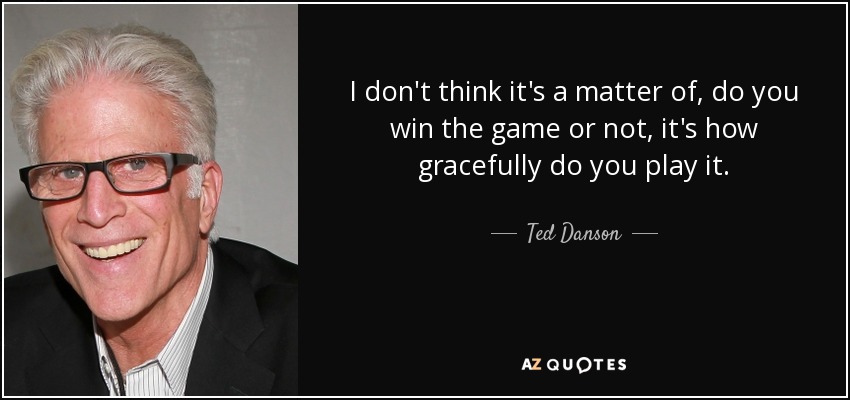 I don't think it's a matter of, do you win the game or not, it's how gracefully do you play it. - Ted Danson